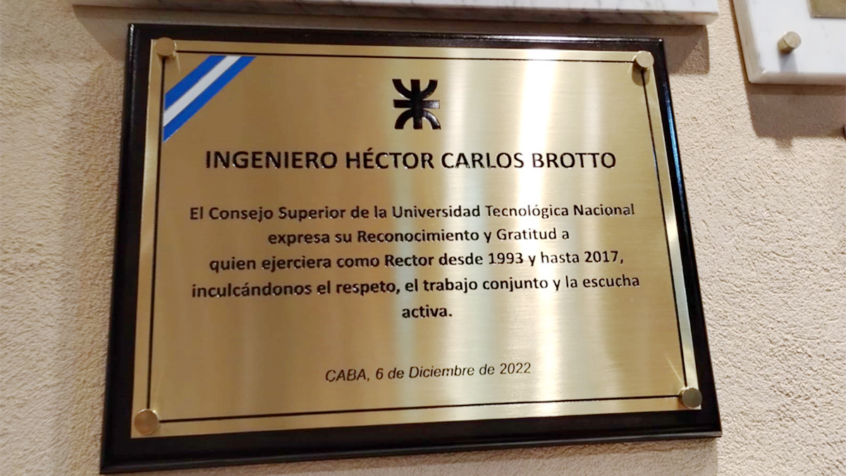 INGENIERO HÉCTOR CARLOS BROTTO El Consejo Superior de la Universidad Tecnológica Nacional expresa su Reconocimiento y Gratitud a quien ejerciera como Rector desde 1993, y hasta 2017, inculcándonos el respeto, el trabajo conjunto y la escucha activa. CABA, 6 de diciembre de 2022.