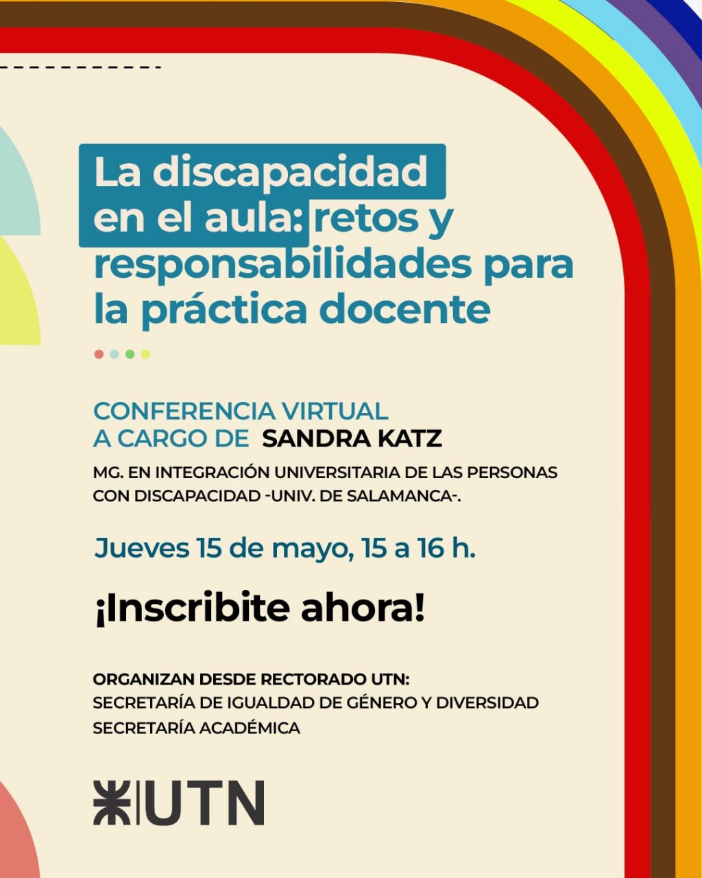 La discapacidad en el aula retos y responsabilidades para la práctica docente  CONFERENCIA VIRTUAL A CARGO DE SANDRA KATZ, MG. EN INTEGRACIÓN UNIVERSITARIA DE LAS PERSONAS CON DISCAPACIDAD -UNIV, DE SALAMANCA,  Jueves 15 de mayo, 15 a16 h. ¡Inscribite ahora!  ORGANIZAN DESDE RECTORADO UTN SECRETARÍA DE IGUALDAD DE GÉNERO Y DIVERSIDAD  SECRETARÍA ACADÉMICA  UTN
